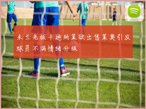 米兰老板卡迪纳莱欲出售莱奥引发球员不满情绪升级