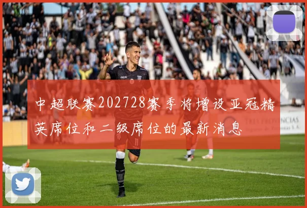 中超联赛202728赛季将增设亚冠精英席位和二级席位的最新消息