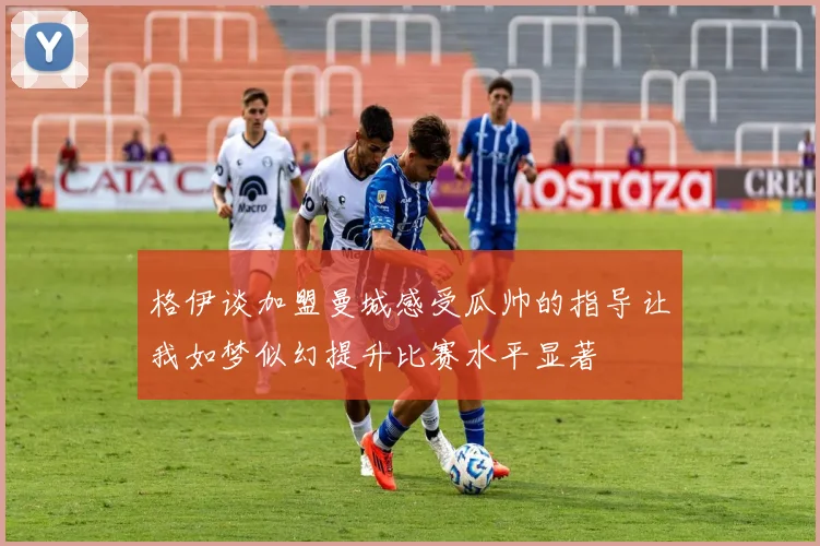 格伊谈加盟曼城感受瓜帅的指导让我如梦似幻提升比赛水平显著