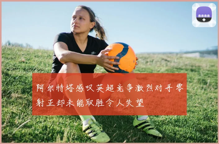 阿尔特塔感叹英超竞争激烈对手零射正却未能取胜令人失望