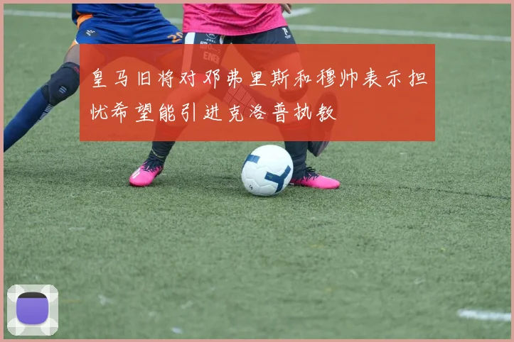 皇马旧将对邓弗里斯和穆帅表示担忧希望能引进克洛普执教