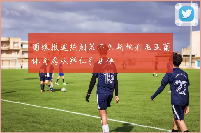 葡媒报道热刺若不买断帕利尼亚葡体考虑从拜仁引进他
