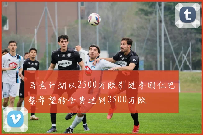 马竞计划以2500万欧引进李刚仁巴黎希望转会费达到3500万欧