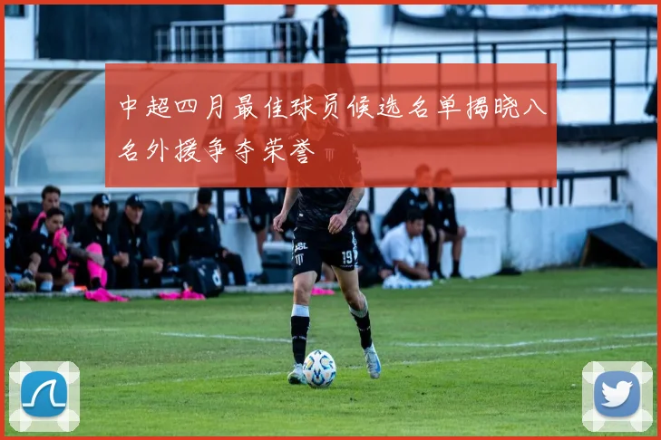 中超四月最佳球员候选名单揭晓八名外援争夺荣誉