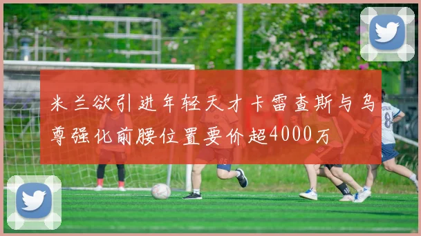 米兰欲引进年轻天才卡雷查斯与乌尊强化前腰位置要价超4000万