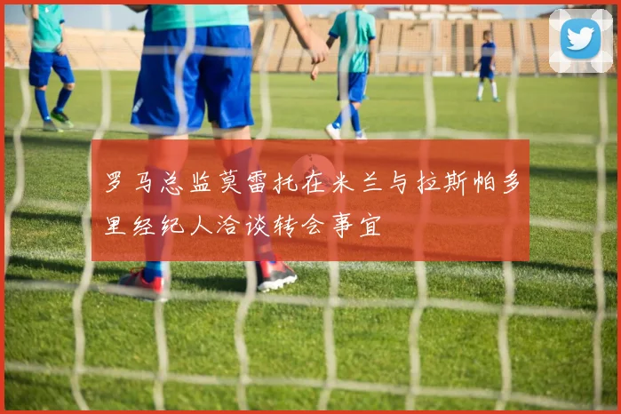 罗马总监莫雷托在米兰与拉斯帕多里经纪人洽谈转会事宜