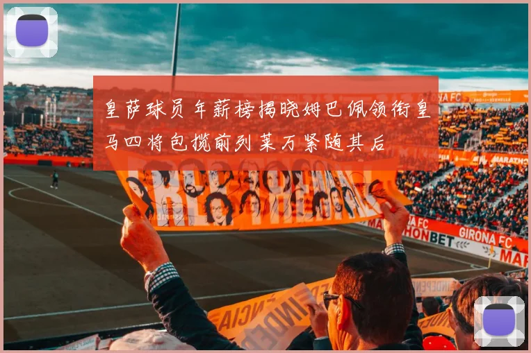 皇萨球员年薪榜揭晓姆巴佩领衔皇马四将包揽前列莱万紧随其后