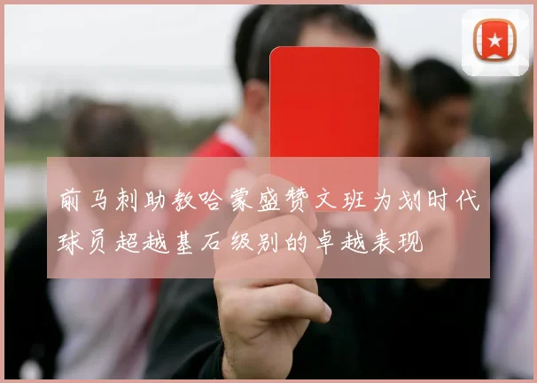 前马刺助教哈蒙盛赞文班为划时代球员超越基石级别的卓越表现