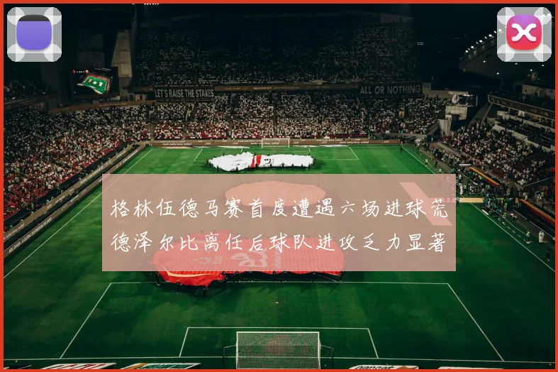 格林伍德马赛首度遭遇六场进球荒德泽尔比离任后球队进攻乏力显著